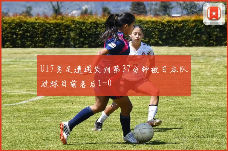 U17男足遭遇失利第37分钟被日本队进球目前落后1-0