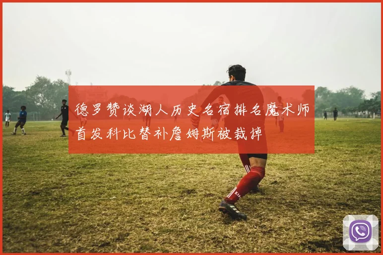 德罗赞谈湖人历史名宿排名魔术师首发科比替补詹姆斯被裁掉
