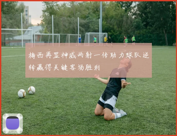 梅西再显神威两射一传助力球队逆转赢得关键客场胜利
