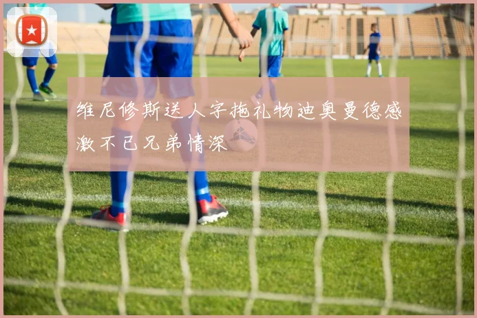 维尼修斯送人字拖礼物迪奥曼德感激不已兄弟情深