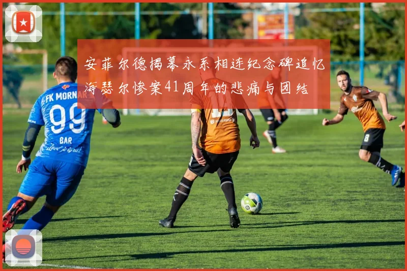 安菲尔德揭幕永系相连纪念碑追忆海瑟尔惨案41周年的悲痛与团结