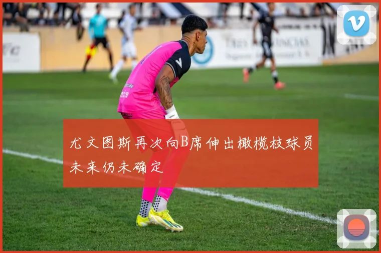 尤文图斯再次向B席伸出橄榄枝球员未来仍未确定
