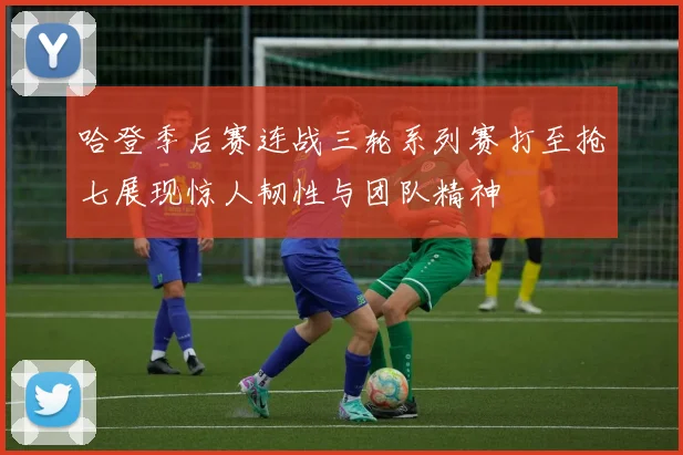 哈登季后赛连战三轮系列赛打至抢七展现惊人韧性与团队精神