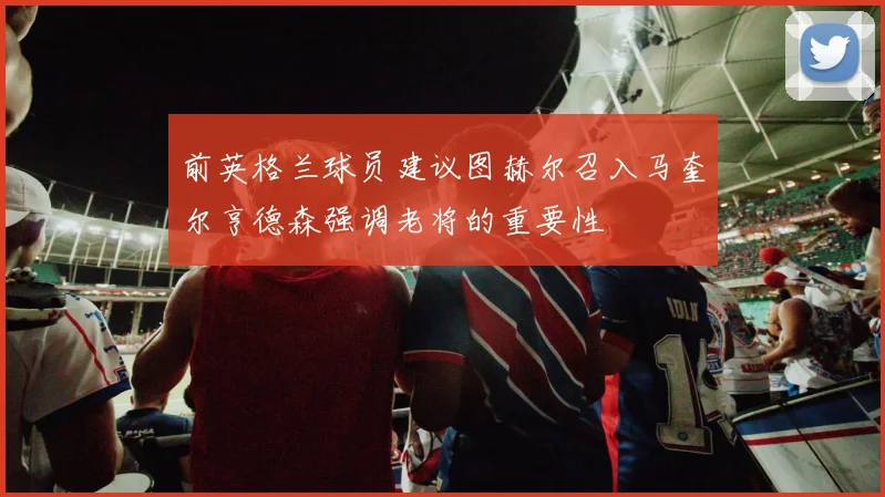 前英格兰球员建议图赫尔召入马奎尔亨德森强调老将的重要性