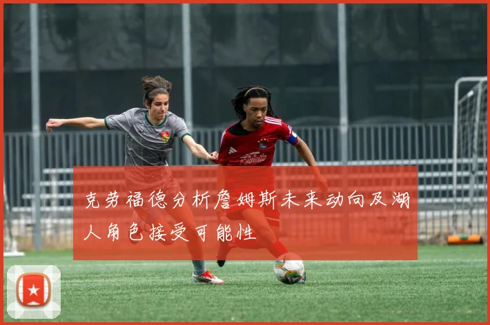 克劳福德分析詹姆斯未来动向及湖人角色接受可能性